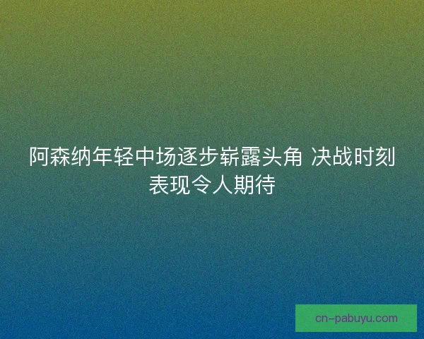 阿森纳年轻中场逐步崭露头角 决战时刻表现令人期待