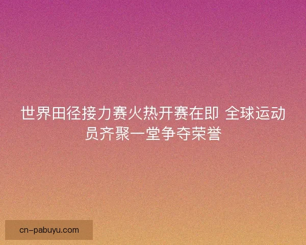 世界田径接力赛火热开赛在即 全球运动员齐聚一堂争夺荣誉