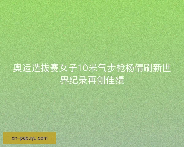奥运选拔赛女子10米气步枪杨倩刷新世界纪录再创佳绩